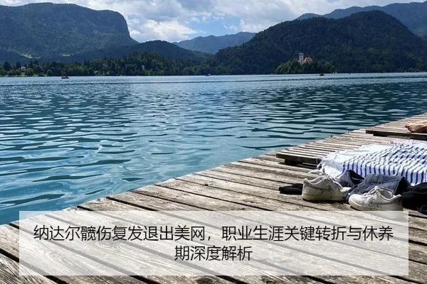 纳达尔髋伤复发退出美网，职业生涯关键转折与休养期深度解析